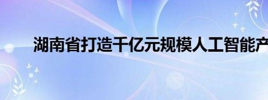 湖南省打造千亿元规模人工智能产业