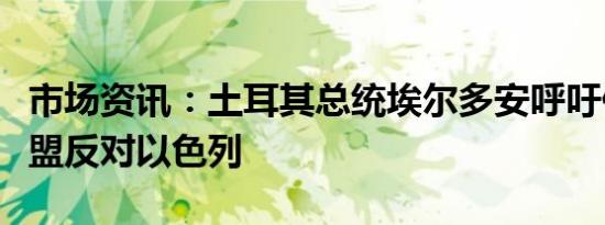 市场资讯：土耳其总统埃尔多安呼吁伊斯兰联盟反对以色列