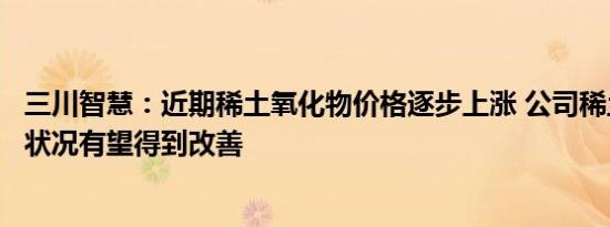 三川智慧：近期稀土氧化物价格逐步上涨 公司稀土业务经营状况有望得到改善