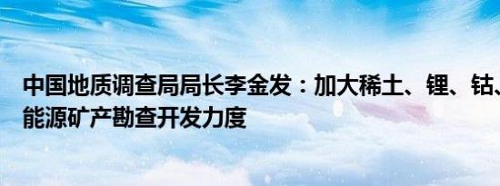 中国地质调查局局长李金发：加大稀土、锂、钴、镍等新型能源矿产勘查开发力度