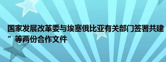 国家发展改革委与埃塞俄比亚有关部门签署共建“一带一路”等两份合作文件