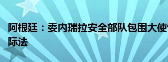 阿根廷：委内瑞拉安全部队包围大使馆违反国际法