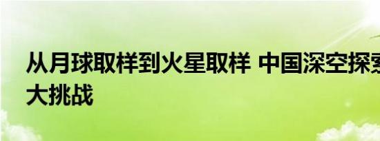 从月球取样到火星取样 中国深空探索迎接更大挑战