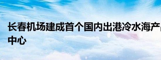 长春机场建成首个国内出港冷水海产品暂养存中心