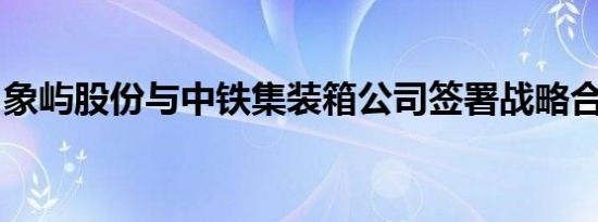 象屿股份与中铁集装箱公司签署战略合作协议