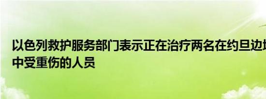以色列救护服务部门表示正在治疗两名在约旦边境附近袭击中受重伤的人员