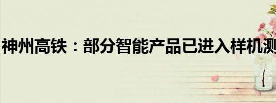 神州高铁：部分智能产品已进入样机测试阶段