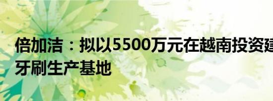 倍加洁：拟以5500万元在越南投资建设湿巾、牙刷生产基地