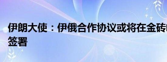 伊朗大使：伊俄合作协议或将在金砖峰会期间签署