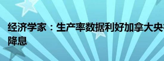 经济学家：生产率数据利好加拿大央行应加速降息