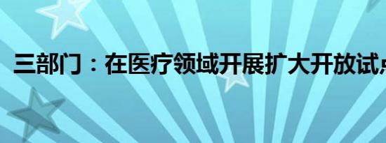 三部门：在医疗领域开展扩大开放试点工作
