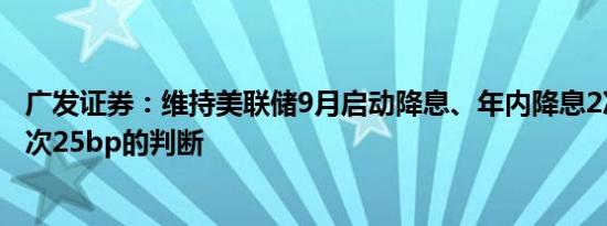 广发证券：维持美联储9月启动降息、年内降息2次左右、每次25bp的判断