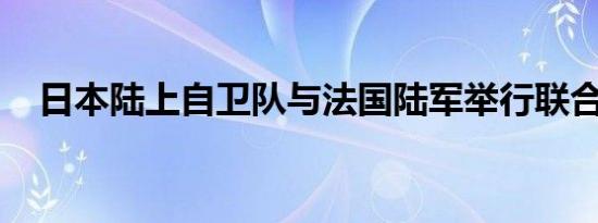 日本陆上自卫队与法国陆军举行联合演习