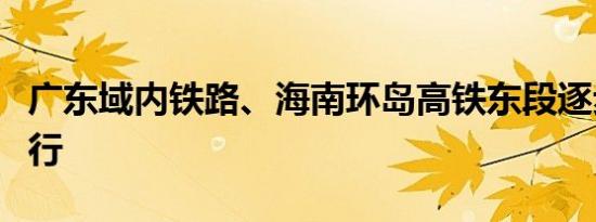 广东域内铁路、海南环岛高铁东段逐步恢复开行
