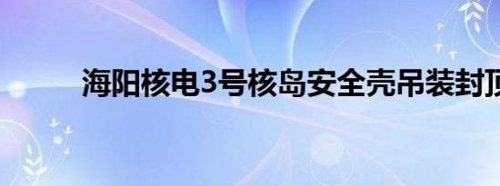 海阳核电3号核岛安全壳吊装封顶