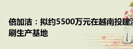 倍加洁：拟约5500万元在越南投建湿巾、牙刷生产基地