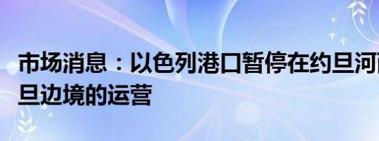 市场消息：以色列港口暂停在约旦河西岸和约旦边境的运营