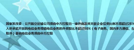 国家发改委：公共航空运输公司须由中方控股且一家外商及其关联企业投资比例不得超过25%；电信公司限于中国入世承诺开放的电信业务增值电信业务的外资股比不超过50%（电子商务、国内多方通信、存储转发类、呼叫中心除外）基础电信业务须由中方控股