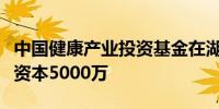 中国健康产业投资基金在湖南成立新公司注册资本5000万