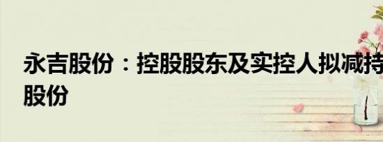 永吉股份：控股股东及实控人拟减持不超3%股份
