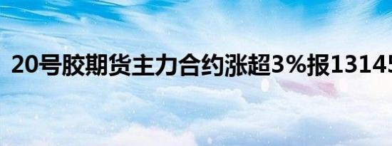 20号胶期货主力合约涨超3%报13145元/吨