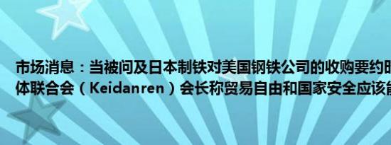 市场消息：当被问及日本制铁对美国钢铁公司的收购要约时日本经济团体联合会（Keidanren）会长称贸易自由和国家安全应该能够共存