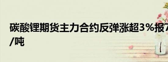 碳酸锂期货主力合约反弹涨超3%报73000元/吨