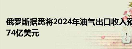 俄罗斯据悉将2024年油气出口收入预期上调174亿美元