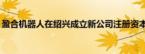 盈合机器人在绍兴成立新公司注册资本200万