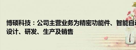 博硕科技：公司主营业务为精密功能件、智能自动化装备的设计、研发、生产及销售