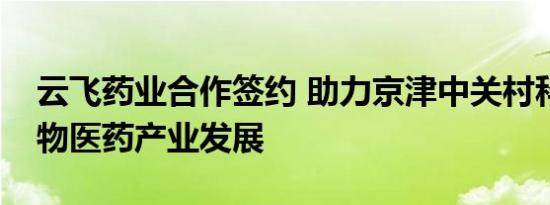 云飞药业合作签约 助力京津中关村科技城生物医药产业发展