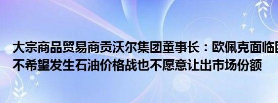 大宗商品贸易商贡沃尔集团董事长：欧佩克面临困境因为它不希望发生石油价格战也不愿意让出市场份额