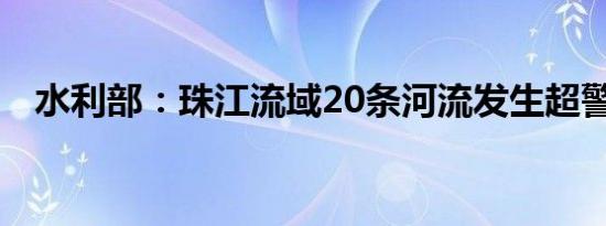 水利部：珠江流域20条河流发生超警洪水