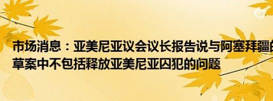 市场消息：亚美尼亚议会议长报告说与阿塞拜疆的和平协定草案中不包括释放亚美尼亚囚犯的问题