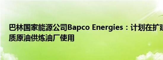 巴林国家能源公司Bapco Energies：计划在扩建后进口重质原油供炼油厂使用