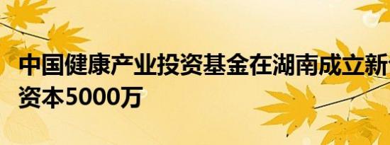 中国健康产业投资基金在湖南成立新公司注册资本5000万
