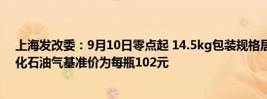 上海发改委：9月10日零点起 14.5kg包装规格居民瓶装液化石油气基准价为每瓶102元
