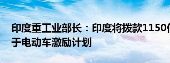 印度重工业部长：印度将拨款1150亿卢比用于电动车激励计划