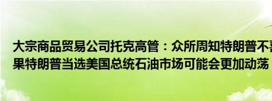 大宗商品贸易公司托克高管：众所周知特朗普不喜欢伊朗如果特朗普当选美国总统石油市场可能会更加动荡