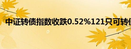 中证转债指数收跌0.52%121只可转债收涨