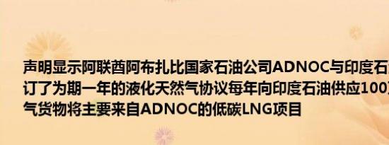 声明显示阿联酋阿布扎比国家石油公司ADNOC与印度石油Indianoil签订了为期一年的液化天然气协议每年向印度石油供应100万吨液化天然气货物将主要来自ADNOC的低碳LNG项目