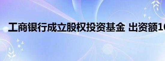 工商银行成立股权投资基金 出资额10亿元