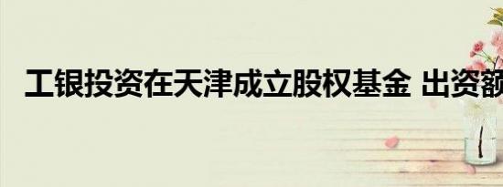 工银投资在天津成立股权基金 出资额10亿