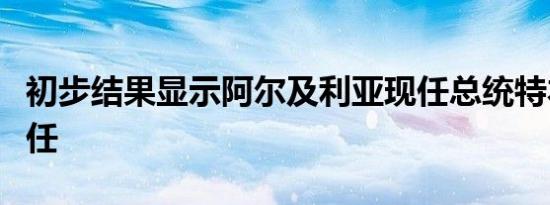 初步结果显示阿尔及利亚现任总统特本赢得连任
