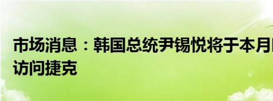 市场消息：韩国总统尹锡悦将于本月晚些时候访问捷克