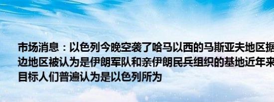 市场消息：以色列今晚空袭了哈马以西的马斯亚夫地区据悉马斯亚夫周边地区被认为是伊朗军队和亲伊朗民兵组织的基地近年来多次成为袭击目标人们普遍认为是以色列所为
