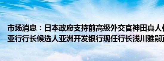 市场消息：日本政府支持前高级外交官神田真人作为下一任亚行行长候选人亚洲开发银行现任行长浅川雅嗣正计划辞职