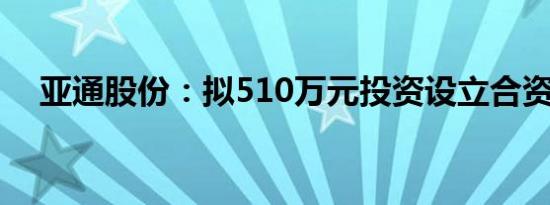 亚通股份：拟510万元投资设立合资公司