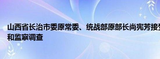 山西省长治市委原常委、统战部原部长尚宪芳接受纪律审查和监察调查