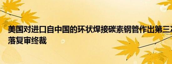 美国对进口自中国的环状焊接碳素钢管作出第三次反补贴日落复审终裁